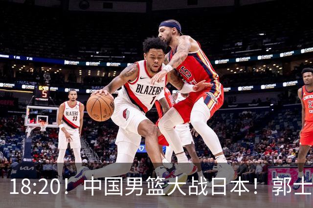 18:20！中国男篮大战日本！郭士强极有可能做出以下四个调整