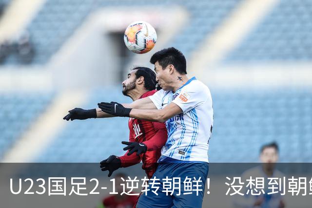 U23国足2-1逆转朝鲜！没想到朝鲜主帅赛后这么说，彻底破防！